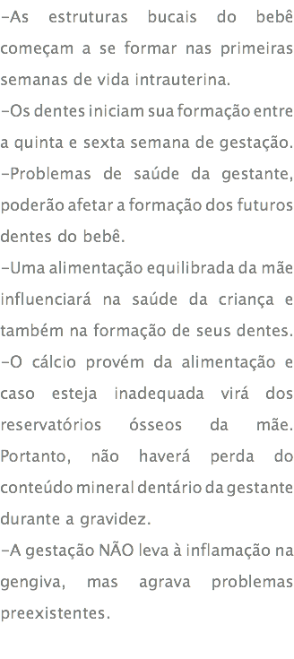 -As estruturas bucais do bebê começam a se formar nas primeiras semanas de vida intrauterina. -Os dentes iniciam sua formação entre a quinta e sexta semana de gestação. -Problemas de saúde da gestante, poderão afetar a formação dos futuros dentes do bebê. -Uma alimentação equilibrada da mãe influenciará na saúde da criança e também na formação de seus dentes. -O cálcio provém da alimentação e caso esteja inadequada virá dos reservatórios ósseos da mãe. Portanto, não haverá perda do conteúdo mineral dentário da gestante durante a gravidez. -A gestação NÃO leva à inflamação na gengiva, mas agrava problemas preexistentes. 